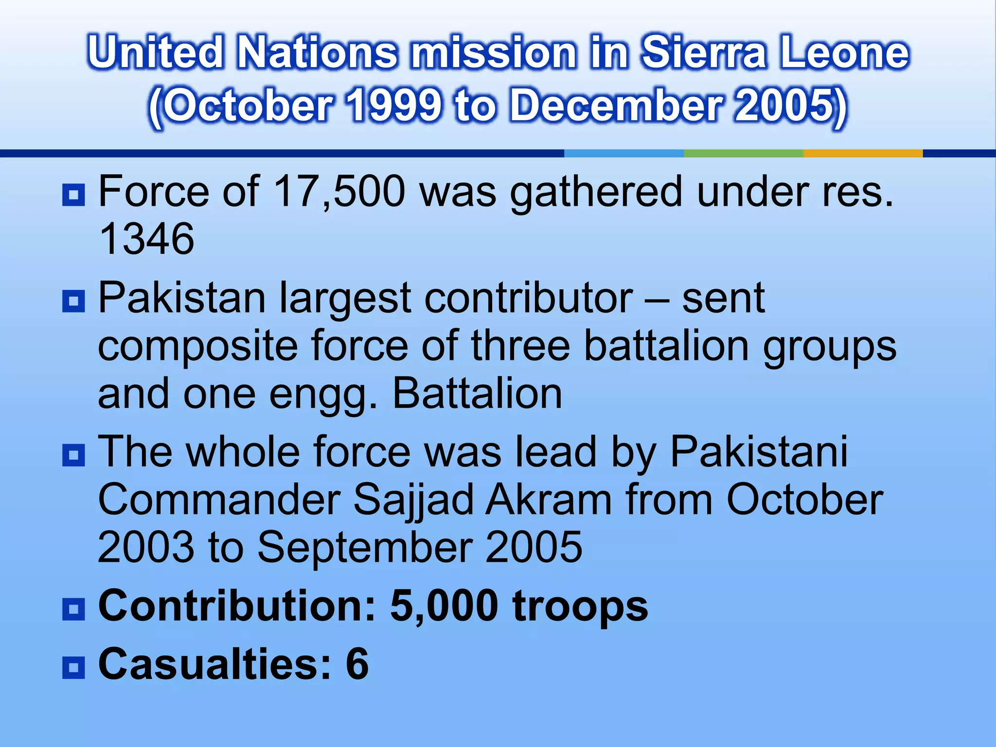 Exclusive responsibility of United Nations Temporary Executive Authority given to PakistanPakistani Composite force: 14 Punjab Regiment, two companies of 18 Punjab RegimentPrevented skirmishes b/w Papuans and Indonesian troopsChinese Premier Chou-En-Lai said,“The only example in United Nation’s history, when a United Nation military force had gone in, performed its role honestly and came out, was Pakistan’s military contingent to Indonesia.”Contribution: 1,500 TroopsZero CasualtiesUnited Nations Security Force in New Guinea (October 1962 - April 1963)