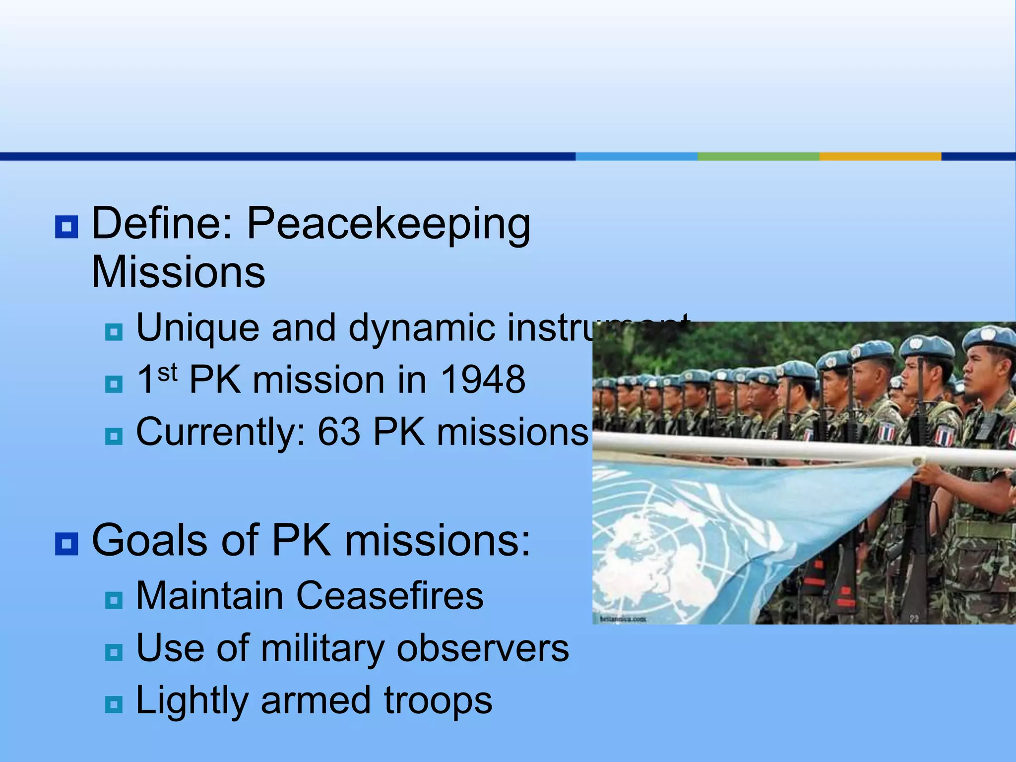 Define: Peacekeeping MissionsUnique and dynamic instrument1st PK mission in 1948Currently: 63 PK missionsGoals of PK missions:Maintain CeasefiresUse of military observersLightly armed troops