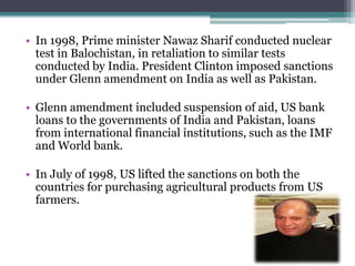 • In 1998, Prime minister Nawaz Sharif conducted nuclear
test in Balochistan, in retaliation to similar tests
conducted by India. President Clinton imposed sanctions
under Glenn amendment on India as well as Pakistan.
• Glenn amendment included suspension of aid, US bank
loans to the governments of India and Pakistan, loans
from international financial institutions, such as the IMF
and World bank.
• In July of 1998, US lifted the sanctions on both the
countries for purchasing agricultural products from US
farmers.
 