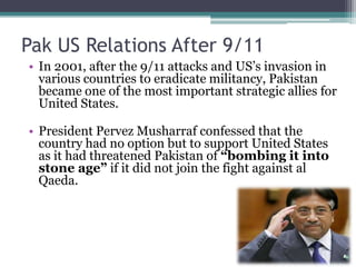 Pak US Relations After 9/11
• In 2001, after the 9/11 attacks and US’s invasion in
various countries to eradicate militancy, Pakistan
became one of the most important strategic allies for
United States.
• President Pervez Musharraf confessed that the
country had no option but to support United States
as it had threatened Pakistan of “bombing it into
stone age” if it did not join the fight against al
Qaeda.
 