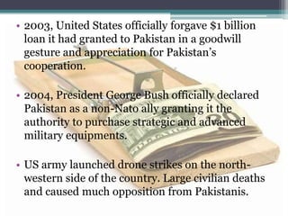 • 2003, United States officially forgave $1 billion
loan it had granted to Pakistan in a goodwill
gesture and appreciation for Pakistan’s
cooperation.
• 2004, President George Bush officially declared
Pakistan as a non-Nato ally granting it the
authority to purchase strategic and advanced
military equipments.
• US army launched drone strikes on the north-
western side of the country. Large civilian deaths
and caused much opposition from Pakistanis.
 