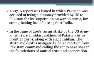 • 2007, A report was issued in which Pakistan was
accused of using aid money provided by US to
Pakistan for its cooperation on war on terror, for
strengthening its defense against India.
• In the June of 2008, an air strike by the US Army
killed 11 paramilitary soldiers of Pakistan Army
Frontier Corps, along with eight Taliban. The
strike and deaths instigated a fierce reaction from
Pakistani command calling the act to have shaken
the foundations of mutual trust and cooperation.
 