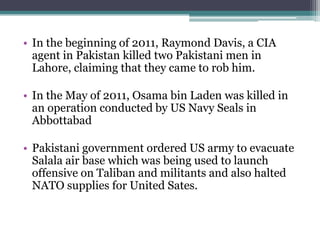 • In the beginning of 2011, Raymond Davis, a CIA
agent in Pakistan killed two Pakistani men in
Lahore, claiming that they came to rob him.
• In the May of 2011, Osama bin Laden was killed in
an operation conducted by US Navy Seals in
Abbottabad
• Pakistani government ordered US army to evacuate
Salala air base which was being used to launch
offensive on Taliban and militants and also halted
NATO supplies for United Sates.
 