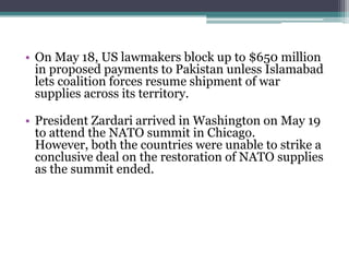 • On May 18, US lawmakers block up to $650 million
in proposed payments to Pakistan unless Islamabad
lets coalition forces resume shipment of war
supplies across its territory.
• President Zardari arrived in Washington on May 19
to attend the NATO summit in Chicago.
However, both the countries were unable to strike a
conclusive deal on the restoration of NATO supplies
as the summit ended.
 