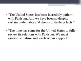 • “The United States has been incredibly patient
with Pakistan. And we have been so despite
certain undeniable and deeply disturbing facts,”
• “The time has come for the United States to fully
review its relations with Pakistan. We must
assess the nature and levels of our support.”
 