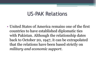 US-PAK Relations
• United States of America remains one of the first
countries to have established diplomatic ties
with Pakistan. Although the relationship dates
back to October 20, 1947, it can be extrapolated
that the relations have been based strictly on
military and economic support.
 
