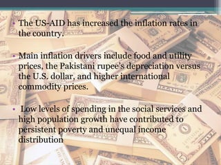 • The US-AID has increased the inflation rates in
the country.
• Main inflation drivers include food and utility
prices, the Pakistani rupee’s depreciation versus
the U.S. dollar, and higher international
commodity prices.
• Low levels of spending in the social services and
high population growth have contributed to
persistent poverty and unequal income
distribution
 