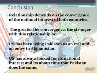 • Relationship depends on the convergence
of the national interest of both countries.
• The greater the convergence, the stronger
with this relationship be.
• US has been using Pakistan as an exit and
an entry to Afghanistan.
• US has always looked for its national
interest and its about time that Pakistan
does the same.
Conclusion
 
