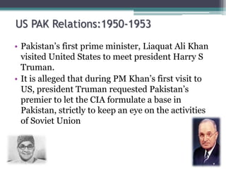 US PAK Relations:1950-1953
• Pakistan’s first prime minister, Liaquat Ali Khan
visited United States to meet president Harry S
Truman.
• It is alleged that during PM Khan’s first visit to
US, president Truman requested Pakistan’s
premier to let the CIA formulate a base in
Pakistan, strictly to keep an eye on the activities
of Soviet Union
 
