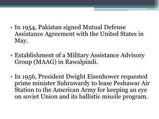 • In 1954, Pakistan signed Mutual Defense
Assistance Agreement with the United States in
May.
• Establishment of a Military Assistance Advisory
Group (MAAG) in Rawalpindi.
• In 1956, President Dwight Eisenhower requested
prime minister Suhrawardy to lease Peshawar Air
Station to the American Army for keeping an eye
on soviet Union and its ballistic missile program.
 