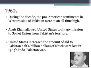 1960s
• During the decade, the pro-American sentiments in
Western side of Pakistan were at an all time high.
• Ayub Khan allowed United States to fly spy mission
to Soviet Union from Pakistan’s territory.
• United States increased the amount of aid to
Pakistan half a billion dollars of which were lost in
1965’s Indo-Pakistan war.
 