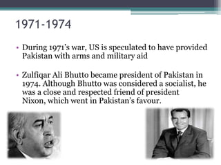 1971-1974
• During 1971’s war, US is speculated to have provided
Pakistan with arms and military aid
• Zulfiqar Ali Bhutto became president of Pakistan in
1974. Although Bhutto was considered a socialist, he
was a close and respected friend of president
Nixon, which went in Pakistan’s favour.
 