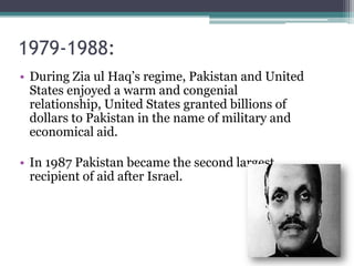 1979-1988:
• During Zia ul Haq’s regime, Pakistan and United
States enjoyed a warm and congenial
relationship, United States granted billions of
dollars to Pakistan in the name of military and
economical aid.
• In 1987 Pakistan became the second largest
recipient of aid after Israel.
 
