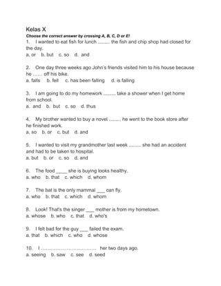 Kelas X
Choose the correct answer by crossing A, B, C, D or E!
1. I wanted to eat fish for lunch ......... the fish and chip shop had closed for
the day.
a. or b. but c. so d. and
2. One day three weeks ago John‟s friends visited him to his house because
he …… off his bike.
a. falls b. fell c. has been falling d. is falling
3. I am going to do my homework ......... take a shower when I get home
from school.
a. and b. but c. so d. thus
4. My brother wanted to buy a novel ......... he went to the book store after
he finished work.
a. so b. or c. but d. and
5. I wanted to visit my grandmother last week ......... she had an accident
and had to be taken to hospital.
a. but b. or c. so d. and
6. The food ____ she is buying looks healthy.
a. who b. that c. which d. whom
7. The bat is the only mammal ___ can fly.
a. who b. that c. which d. whom
8. Look! That's the singer ___ mother is from my hometown.
a. whose b. who c. that d. who's
9. I felt bad for the guy ___ failed the exam.
a. that b. which c. who d. whose
10. I ……………………………. her two days ago.
a. seeing b. saw c. see d. seed
 