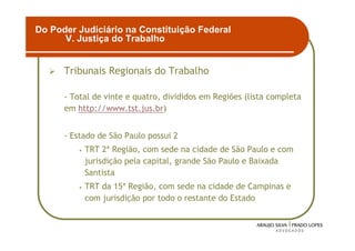 Do Poder Judiciário na Constituição Federal
      V. Justiça do Trabalho


      Tribunais Regionais do Trabalho

      - Total de vinte e quatro, divididos em Regiões (lista completa
      em http://www.tst.jus.br)


      - Estado de São Paulo possui 2
         •   TRT 2ª Região, com sede na cidade de São Paulo e com
             jurisdição pela capital, grande São Paulo e Baixada
             Santista
         •   TRT da 15ª Região, com sede na cidade de Campinas e
             com jurisdição por todo o restante do Estado


                                                                        17
 