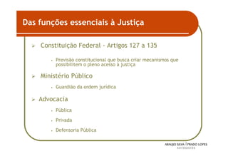 Das funções essenciais à Justiça

    Constituição Federal - Artigos 127 a 135

       •   Previsão constitucional que busca criar mecanismos que
           possibilitem o pleno acesso à justiça

    Ministério Público
       •   Guardião da ordem jurídica

    Advocacia
       •   Pública

       •   Privada

       •   Defensoria Pública


                                                                    27
 