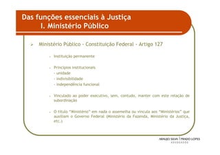 Das funções essenciais à Justiça
      I. Ministério Público

     Ministério Público - Constituição Federal - Artigo 127

         •   Instituição permanente

         •   Princípios institucionais
             - unidade
             - indivisibilidade
             - independência funcional

         •   Vinculado ao poder executivo, sem, contudo, manter com este relação de
             subordinação

         •   O título “Ministério” em nada o assemelha ou vincula aos “Ministérios” que
             auxiliam o Governo Federal (Ministério da Fazenda, Ministério da Justiça,
             etc.)




                                                                                      28
 