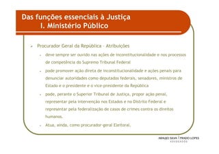 Das funções essenciais à Justiça
      I. Ministério Público

    Procurador Geral da República – Atribuições
     •   deve sempre ser ouvido nas ações de inconstitucionalidade e nos processos
         de competência do Supremo Tribunal Federal

     •   pode promover ação direta de inconstitucionalidade e ações penais para
         denunciar autoridades como deputados federais, senadores, ministros de
         Estado e o presidente e o vice-presidente da República

     •   pode, perante o Superior Tribunal de Justiça, propor ação penal,
         representar pela intervenção nos Estados e no Distrito Federal e
         representar pela federalização de casos de crimes contra os direitos
         humanos.

     •   Atua, ainda, como procurador-geral Eleitoral.


                                                                                     32
 