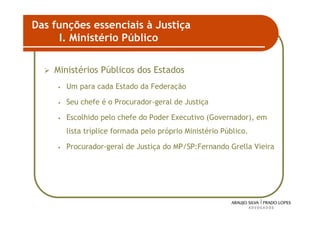 Das funções essenciais à Justiça
      I. Ministério Público

    Ministérios Públicos dos Estados
     •   Um para cada Estado da Federação

     •   Seu chefe é o Procurador-geral de Justiça

     •   Escolhido pelo chefe do Poder Executivo (Governador), em
         lista tríplice formada pelo próprio Ministério Público.

     •   Procurador-geral de Justiça do MP/SP:Fernando Grella Vieira




                                                                    33
 
