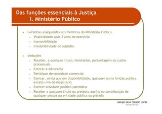 Das funções essenciais à Justiça
      I. Ministério Público

    Garantias asseguradas aos membros do Ministério Público
     • Vitaliciedade após 2 anos de exercício

     • Inamovibilidade

     • Irredutibilidade de subsídio



    Vedações
     • Receber, a qualquer título, honorários, porcentagens ou custas
       processuais
     • Exercer a advocacia

     • Participar de sociedade comercial

     • Exercer, ainda que em disponibilidade, qualquer outra função pública,
       exceto uma de magistério
     • Exercer atividade político-partidária

     • Receber a qualquer título ou pretexto auxilio ou contribuição de
       qualquer pessoa ou entidade pública ou privada

                                                                               35
 