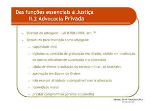 Das funções essenciais à Justiça
      II.2 Advocacia Privada

    Direitos do Advogado – Lei 8.906/1994, art. 7º

    Requisitos para inscrição como advogado:

     •   capacidade civil

     •   diploma ou certidão de graduação em direito, obtido em instituição
         de ensino oficialmente autorizada e credenciada

     •   título de eleitor e quitação do serviço militar, se brasileiro

     •   aprovação em Exame de Ordem

     •   não exercer atividade incompatível com a advocacia

     •   idoneidade moral

     •   prestar compromisso perante o Conselho

                                                                          41
 