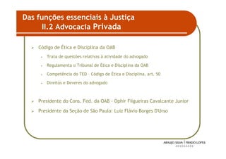 Das funções essenciais à Justiça
      II.2 Advocacia Privada

    Código de Ética e Disciplina da OAB
     •   Trata de questões relativas à atividade do advogado

     •   Regulamenta o Tribunal de Ética e Disciplina da OAB

     •   Competência do TED – Código de Ética e Disciplina, art. 50

     •   Direitos e Deveres do advogado



    Presidente do Cons. Fed. da OAB - Ophir Filgueiras Cavalcante Junior

    Presidente da Seção de São Paulo: Luiz Flávio Borges D'Urso




                                                                           42
 