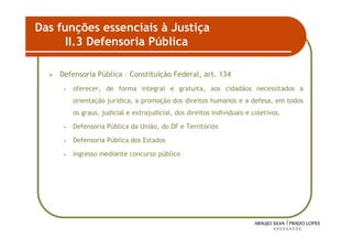 Das funções essenciais à Justiça
      II.3 Defensoria Pública

    Defensoria Pública – Constituição Federal, art. 134
     •   oferecer, de forma integral e gratuita, aos cidadãos necessitados a
         orientação jurídica, a promoção dos direitos humanos e a defesa, em todos
         os graus, judicial e extrajudicial, dos direitos individuais e coletivos.

     •   Defensoria Pública da União, do DF e Territórios

     •   Defensoria Pública dos Estados

     •   Ingresso mediante concurso público




                                                                                     43
 