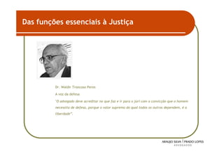 Das funções essenciais à Justiça




         Dr. Waldir Troncoso Peres

         A voz da defesa

         "O advogado deve acreditar no que faz e ir para o júri com a convicção que o homem
         necessita de defesa, porque o valor supremo do qual todos os outros dependem, é a
         liberdade”.




                                                                                              44
 
