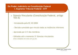 Do Poder Judiciário na Constituição Federal
      I. Supremo Tribunal Federal - STF


     Súmula Vinculante (Constituição Federal, artigo
     103-A)

     - Introduzida pela EC 45/2004

     - Decisão sumulada que vincula todas as instâncias inferiores

    - Aprovada por 2/3 dos membros

    - Editadas até o momento 31 Súmulas vinculantes
     (lista completa em www.stf.jus.br)




                                                                     7
 