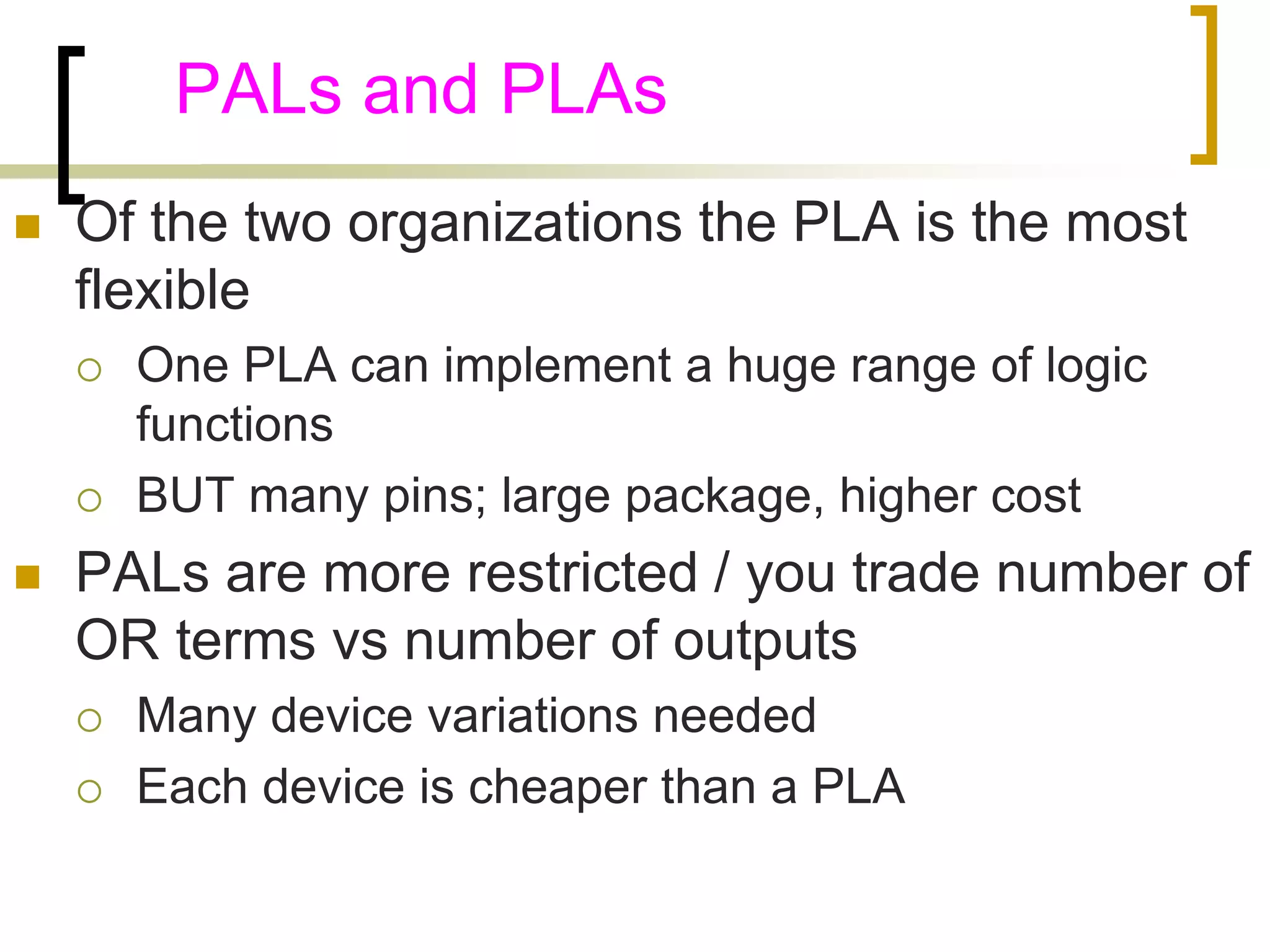 PALs and PLAs 
 Of the two organizations the PLA is the most 
flexible 
 One PLA can implement a huge range of logic 
functions 
 BUT many pins; large package, higher cost 
 PALs are more restricted / you trade number of 
OR terms vs number of outputs 
 Many device variations needed 
 Each device is cheaper than a PLA 
 