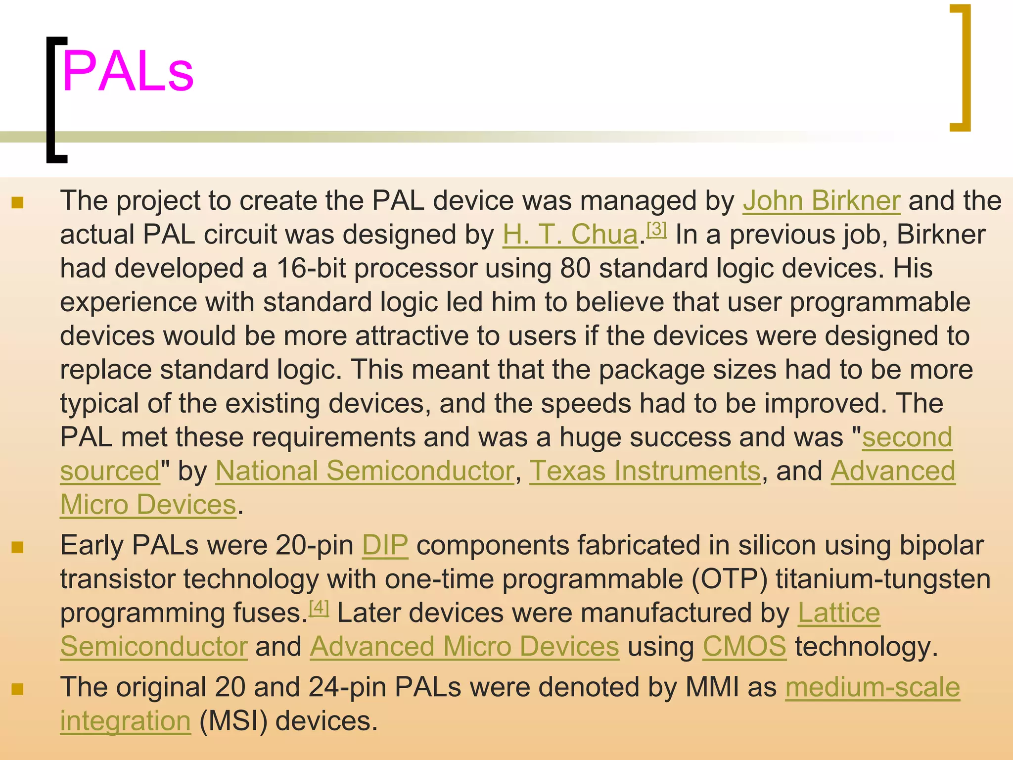 PALs 
 The project to create the PAL device was managed by John Birkner and the 
actual PAL circuit was designed by H. T. Chua.[3] In a previous job, Birkner 
had developed a 16-bit processor using 80 standard logic devices. His 
experience with standard logic led him to believe that user programmable 
devices would be more attractive to users if the devices were designed to 
replace standard logic. This meant that the package sizes had to be more 
typical of the existing devices, and the speeds had to be improved. The 
PAL met these requirements and was a huge success and was "second 
sourced" by National Semiconductor, Texas Instruments, and Advanced 
Micro Devices. 
 Early PALs were 20-pin DIP components fabricated in silicon using bipolar 
transistor technology with one-time programmable (OTP) titanium-tungsten 
programming fuses.[4] Later devices were manufactured by Lattice 
Semiconductor and Advanced Micro Devices using CMOS technology. 
 The original 20 and 24-pin PALs were denoted by MMI as medium-scale 
integration (MSI) devices. 
 
