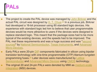PALs 
 The project to create the PAL device was managed by John Birkner and the 
actual PAL circuit was designed by H. T. Chua.[3] In a previous job, Birkner 
had developed a 16-bit processor using 80 standard logic devices. His 
experience with standard logic led him to believe that user programmable 
devices would be more attractive to users if the devices were designed to 
replace standard logic. This meant that the package sizes had to be more 
typical of the existing devices, and the speeds had to be improved. The 
PAL met these requirements and was a huge success and was "second 
sourced" by National Semiconductor, Texas Instruments, and Advanced 
Micro Devices. 
 Early PALs were 20-pin DIP components fabricated in silicon using bipolar 
transistor technology with one-time programmable (OTP) titanium-tungsten 
programming fuses.[4] Later devices were manufactured by Lattice 
Semiconductor and Advanced Micro Devices using CMOS technology. 
 The original 20 and 24-pin PALs were denoted by MMI as medium-scale 
integration (MSI) devices. 
 