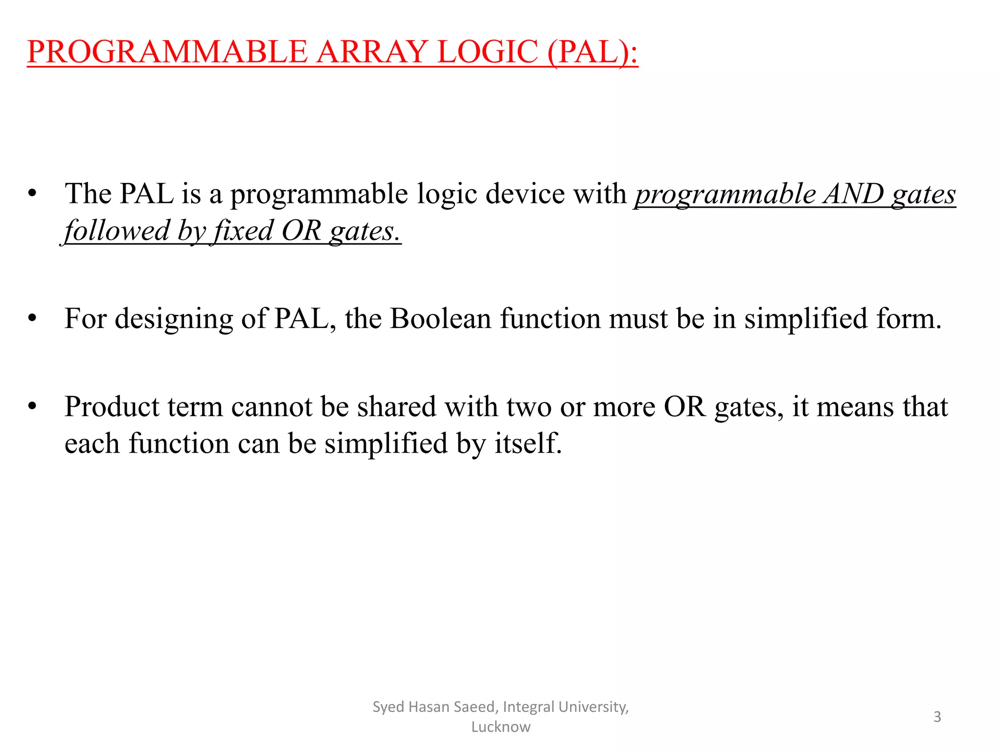 PROGRAMMABLE ARRAY LOGIC (PAL):
• The PAL is a programmable logic device with programmable AND gates
followed by fixed OR gates.
• For designing of PAL, the Boolean function must be in simplified form.
• Product term cannot be shared with two or more OR gates, it means that
each function can be simplified by itself.
Syed Hasan Saeed, Integral University,
Lucknow
3
 