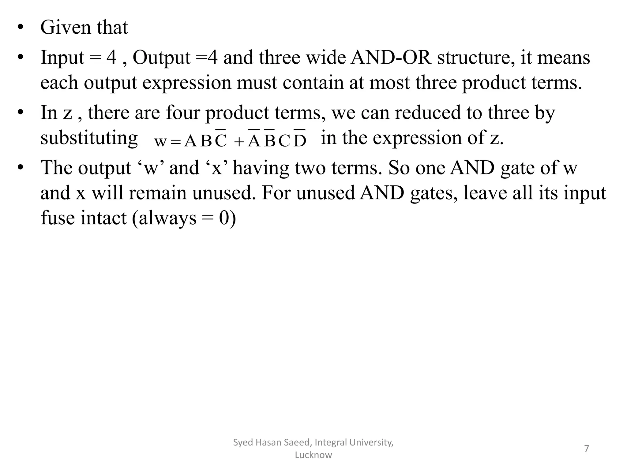 • Given that
• Input = 4 , Output =4 and three wide AND-OR structure, it means
each output expression must contain at most three product terms.
• In z , there are four product terms, we can reduced to three by
substituting in the expression of z.
• The output ‘w’ and ‘x’ having two terms. So one AND gate of w
and x will remain unused. For unused AND gates, leave all its input
fuse intact (always = 0)
Syed Hasan Saeed, Integral University,
Lucknow
7
DCBACBAw 
 