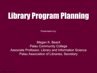 ©   Megan K. Beard 2009 Library Program Planning Presentation by: Megan K. Beard Palau Community College Associate Professor, Library and Information Science Palau Association of Libraries, Secretary 