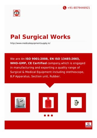 +91-8079446921
Pal Surgical Works
http://www.medicalequipmentsupply.in/
We are An ISO 9001:2008, EN ISO 13485:2003,
WHO-GMP, CE Certified company,which is engaged
in manufacturing and exporting a quality range of
Surgical & Medical Equipment including stethoscope,
B.P Apparatus, Section unit, Rubber.
 