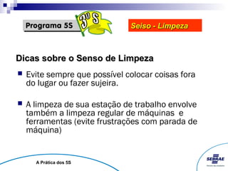 Seiso - Limpeza



Dicas sobre o Senso de Limpeza
   Evite sempre que possível colocar coisas fora
    do lugar ou fazer sujeira.

   A limpeza de sua estação de trabalho envolve
    também a limpeza regular de máquinas e
    ferramentas (evite frustrações com parada de
    máquina)


      A Prática dos 5S
 