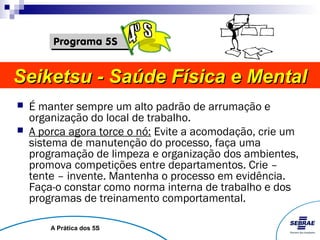 Seiketsu - Saúde Física e Mental
   É manter sempre um alto padrão de arrumação e
    organização do local de trabalho.
   A porca agora torce o nó: Evite a acomodação, crie um
    sistema de manutenção do processo, faça uma
    programação de limpeza e organização dos ambientes,
    promova competições entre departamentos. Crie –
    tente – invente. Mantenha o processo em evidência.
    Faça-o constar como norma interna de trabalho e dos
    programas de treinamento comportamental.

        A Prática dos 5S
 