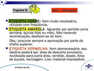 Seiri - Utilização


   ETIQUETA VERDE: Item muito necessário,
    utilizado com freqüência.
   ETIQUETA AMARELA: Aguardar por período (uma
    semana, quinze dias ou mês). Não havendo
    reivindicação, desfazer-se do item.
    Obs.: procurar sempre a aprovação por parte da
    chefia superior.
   ETIQUETA VERMELHA: Item desnecessário, seu
    destino poderá ser: área de descarte provisório,
    reutilizado para outra área, vendido, doado. Área
    de sucata, reciclagem. Lixo: material imprestável.

       A Prática dos 5S
 