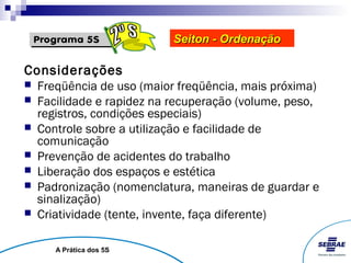 Seiton - Ordenação

Considerações
   Freqüência de uso (maior freqüência, mais próxima)
   Facilidade e rapidez na recuperação (volume, peso,
    registros, condições especiais)
   Controle sobre a utilização e facilidade de
    comunicação
   Prevenção de acidentes do trabalho
   Liberação dos espaços e estética
   Padronização (nomenclatura, maneiras de guardar e
    sinalização)
   Criatividade (tente, invente, faça diferente)

       A Prática dos 5S
 