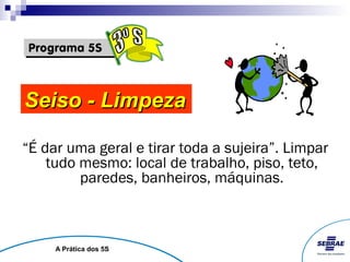 Seiso - Limpeza

“É dar uma geral e tirar toda a sujeira”. Limpar
    tudo mesmo: local de trabalho, piso, teto,
         paredes, banheiros, máquinas.



     A Prática dos 5S
 