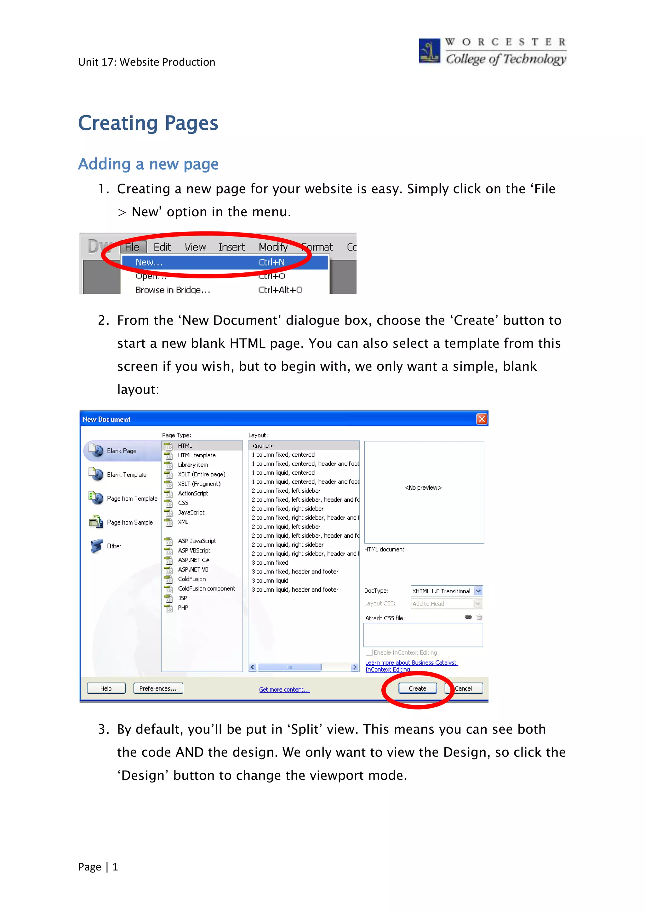 Unit 17: Website Production
Creating Pages
Adding a new page
1. Creating a new page for your website is easy. Simply click on the ‘File
> New’ option in the menu.
2. From the ‘New Document’ dialogue box, choose the ‘Create’ button to
start a new blank HTML page. You can also select a template from this
screen if you wish, but to begin with, we only want a simple, blank
layout:
3. By default, you’ll be put in ‘Split’ view. This means you can see both
the code AND the design. We only want to view the Design, so click the
‘Design’ button to change the viewport mode.
Page | 1