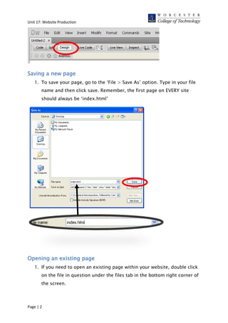 Unit 17: Website Production
Saving a new page
1. To save your page, go to the ‘File > Save As’ option. Type in your file
name and then click save. Remember, the first page on EVERY site
should always be ‘index.html’
Opening an existing page
1. If you need to open an existing page within your website, double click
on the file in question under the files tab in the bottom right corner of
the screen.
Page | 2