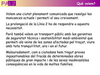Què volem? Volem una ciutat plenament comunicada que resolgui les mancances actuals i permeti el seu creixement.  La prolongació de la Línia 2 ha de respondre a aquesta necessitat. Però també volem un transport públic amb les garanties de seguretat tècnica i sostenibilitat medi-ambiental que permeti als veïns de les zones afectades pel traçat, viure amb tota tranquil·litat, ara i en el futur. Malauradament, com a ciutadans hem tingut proves inqüestionables del fracàs de determinades obres públiques de gran impacte i de les seves inadmissibles conseqüències en la vida de moltes famílies. PAL2 