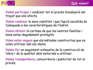 Què volem? Volem participar  i conèixer tot el procés d’avaluació del traçat que ens afecta. Volem conèixer  la seva viabilitat i que l’opció escollida és l’adequada a les característiques de l’indret. Volem obtenir  la certesa de que les nostres famílies i bens estan degudament protegits. Volen estar segurs  que els mètodes constructius que es volen utilitzar són els idonis. Volem fer  un seguiment exhaustiu de la construcció de l’obra i de la qualitat dels materials a utilitzar. Volem transparència , concurrència i publicitat de tot el procés.  PAL2 