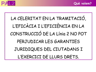 Què volem? LA CELERITAT EN LA TRAMITACIÓ, L’EFICÀCIA I L’EFICIÈNCIA EN LA CONSTRUCCIÓ DE LA Línia 2 NO POT PERJUDICAR LES GARANTIES JURIDIQUES DEL CIUTADANS I L’EXERCICI DE LLURS DRETS. PAL2 