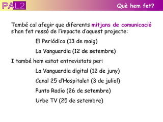 També cal afegir que diferents  mitjans de comunicació  s’han fet ressò de l’impacte d’aquest projecte: El Periódico (13 de maig) La Vanguardia (12 de setembre) I també hem estat entrevistats per:  La Vanguardia digital (12 de juny) Canal 25 d’Hospitalet (3 de juliol) Punto Radio (26 de setembre) Urbe TV (25 de setembre) Què hem fet? PAL2 