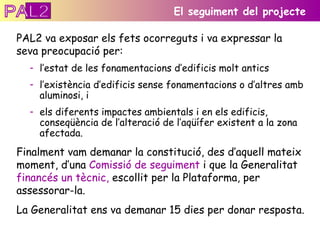 PAL2 va exposar els fets ocorreguts i va expressar la seva preocupació per: l’estat de les fonamentacions d’edificis molt antics  l’existència d’edificis sense fonamentacions o d’altres amb aluminosi, i els diferents impactes ambientals i en els edificis, conseqüència de l’alteració de l’aqüífer existent a la zona afectada. Finalment vam demanar la constitució, des d’aquell mateix moment, d’una  Comissió de seguiment  i que la Generalitat  financés un tècnic,  escollit per la Plataforma, per assessorar-la. La Generalitat ens va demanar 15 dies per donar resposta. El seguiment del projecte PAL2 