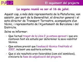 La segona reunió va ser el 16 de juliol . Aquest cop, a més dels representants de la Plataforma, van assistir, per part de la Generalitat, el director general i el sots-director de Transport Terrestre, acompanyats d’un  tècnic, i representants de l’Ajuntament de Barcelona i del Districte. El seguiment del projecte Se’ns va informar: Que l’actual  traçat de la Línia 2 ja estava aprovat  i que ara s’estaven fent els estudis per determinar la seva viabilitat tècnica. Que estava previst que l ’avaluació tècnica finalitzés el 2007,  incloent una auditoria externa. Que si els resultats eren favorables (com així semblava), s’iniciaria la  fase de adjudicació del projecte. PAL2 