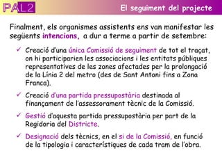 Creació d’una  única Comissió de seguiment  de tot el traçat, on hi participarien les associacions i les entitats públiques representatives de les zones afectades per la prolongació de la Línia 2 del metro (des de Sant Antoni fins a Zona Franca). Creació  d’una partida pressupostària  destinada al finançament de l’assessorament tècnic de la Comissió. Gestió  d’aquesta partida pressupostària per part de la Regidoria del  Districte . Designació  dels tècnics, en el  si de la Comissió,  en funció de la tipologia i característiques de cada tram de l’obra. El seguiment del projecte Finalment, els organismes assistents ens van manifestar les següents  intencions,  a dur a terme a partir de setembre: PAL2 